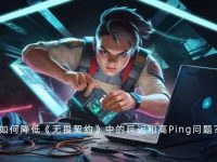 如何降低《无畏契约》中的延迟和高Ping问题？